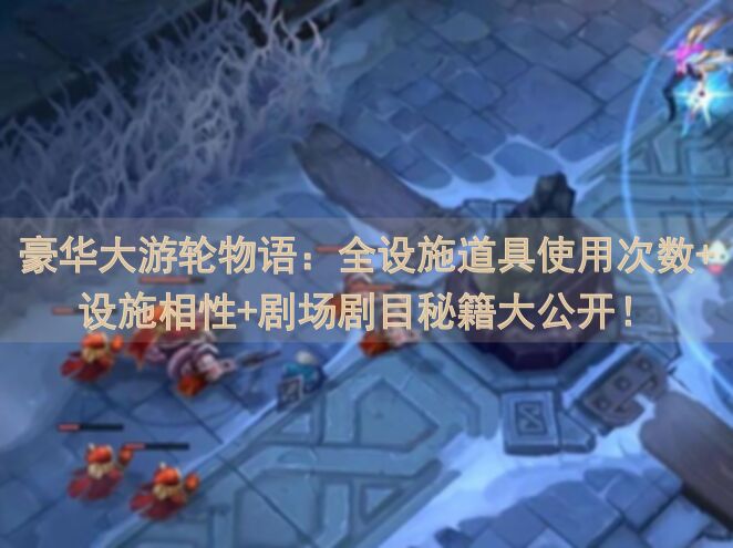 豪华大游轮物语：全设施道具使用次数+设施相性+剧场剧目秘籍大公开！