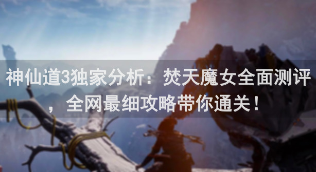 神仙道3独家分析：焚天魔女全面测评，全网最细攻略带你通关！
