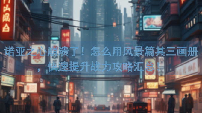 诺亚之心崩溃了！怎么用风景篇其三画册，快速提升战力攻略汇总！